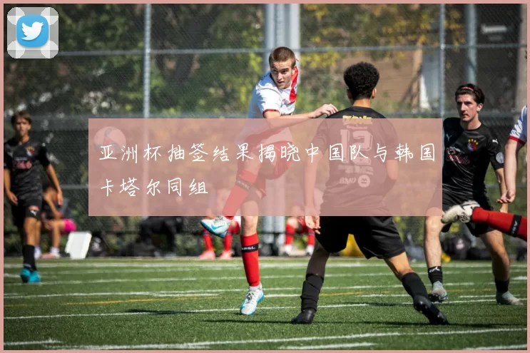 亚洲杯抽签结果揭晓中国队与韩国卡塔尔同组