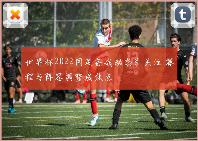 世界杯2022国足备战动态引关注 赛程与阵容调整成焦点