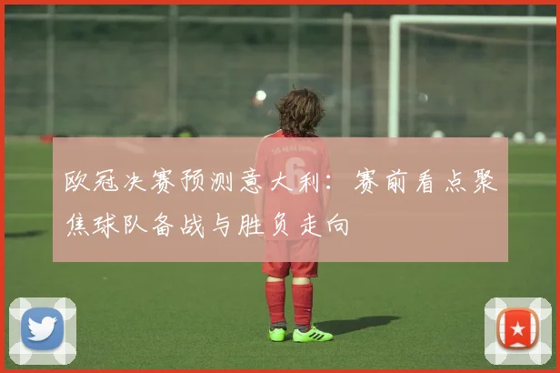 欧冠决赛预测意大利:赛前看点聚焦球队备战与胜负走向