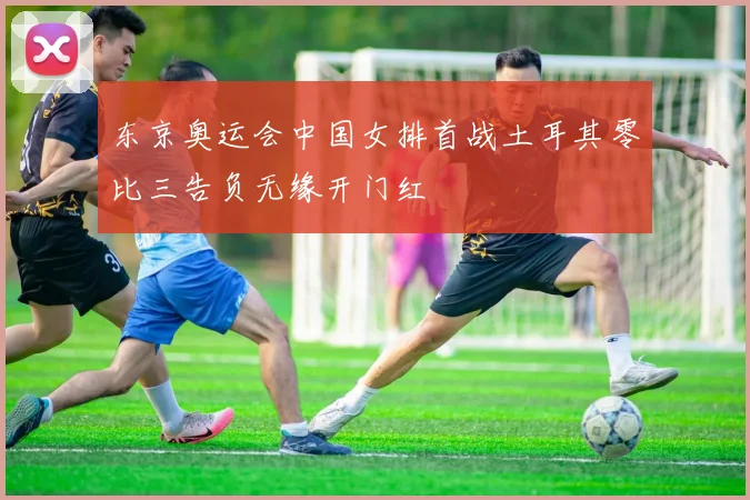 东京奥运会中国女排首战土耳其零比三告负无缘开门红