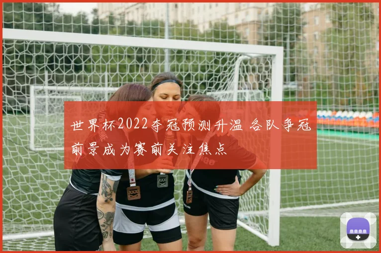 世界杯2022夺冠预测升温 各队争冠前景成为赛前关注焦点
