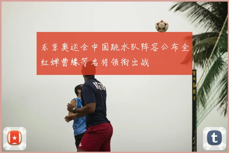 东京奥运会中国跳水队阵容公布全红婵曹缘等名将领衔出战