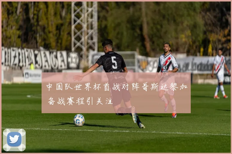 中国队世界杯首战对阵哥斯达黎加 备战赛程引关注