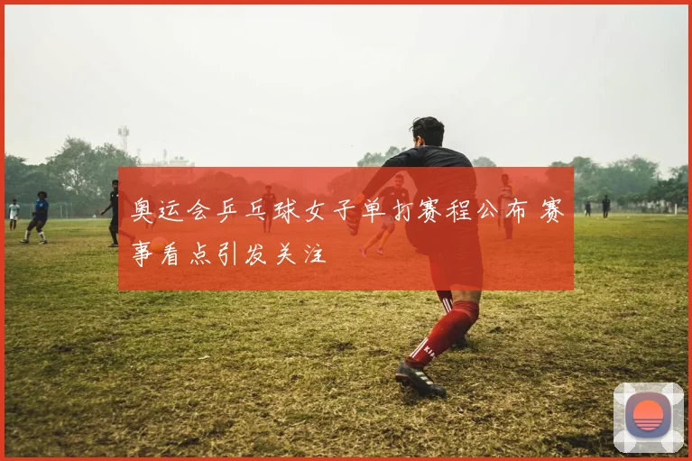 奥运会乒乓球女子单打赛程公布 赛事看点引发关注
