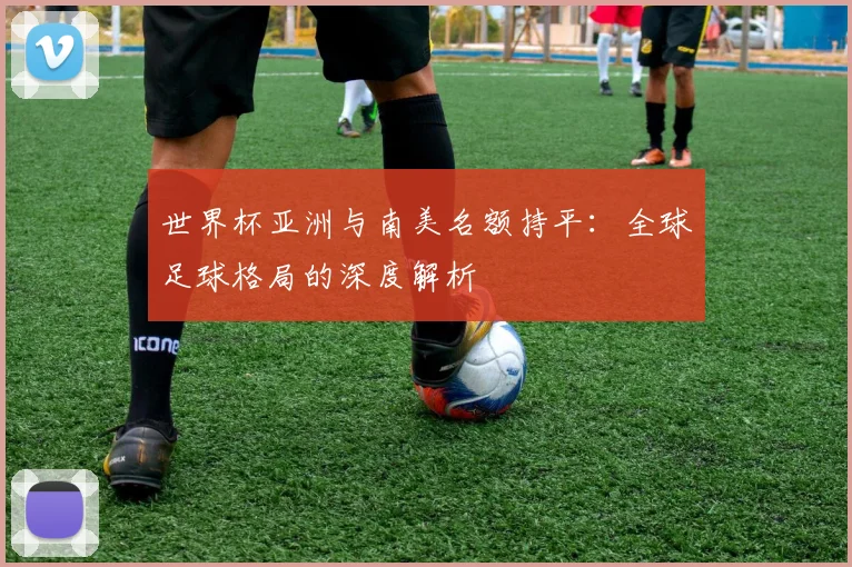 世界杯亚洲与南美名额持平：全球足球格局的深度解析