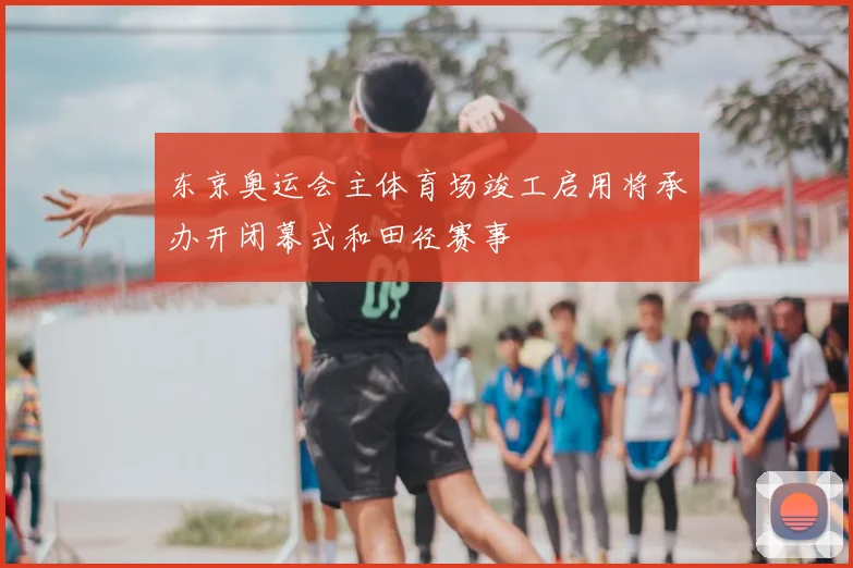东京奥运会主体育场竣工启用将承办开闭幕式和田径赛事