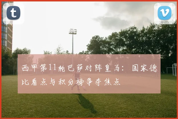 西甲第11轮巴萨对阵皇马:国家德比看点与积分榜争夺焦点