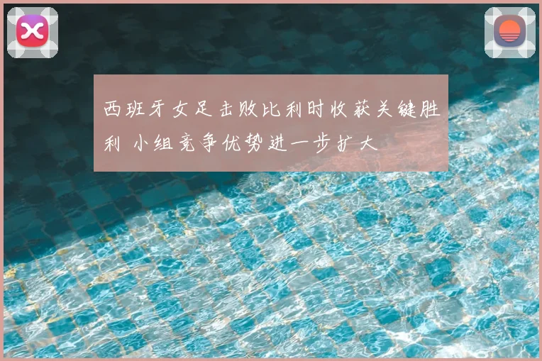 西班牙女足击败比利时收获关键胜利 小组竞争优势进一步扩大