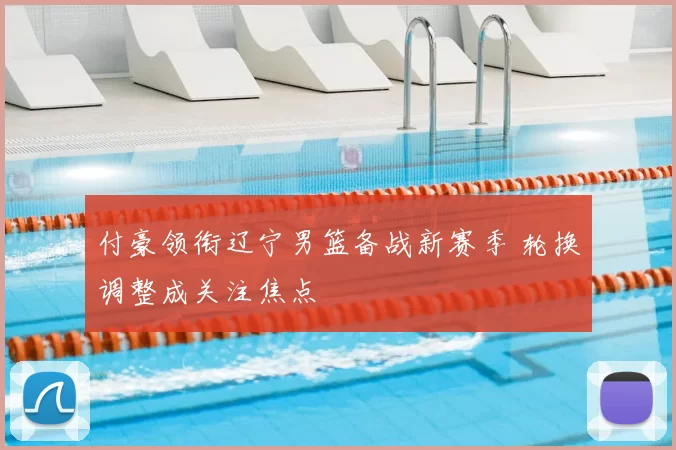 付豪领衔辽宁男篮备战新赛季 轮换调整成关注焦点