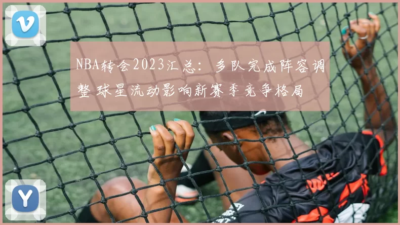 NBA转会2023汇总：多队完成阵容调整 球星流动影响新赛季竞争格局