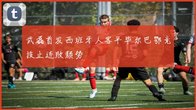 武磊首发西班牙人客平毕尔巴鄂竞技止连败颓势