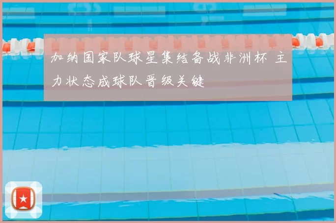 加纳国家队球星集结备战非洲杯 主力状态成球队晋级关键