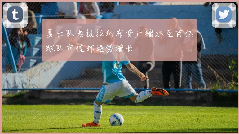 勇士队老板拉科布资产缩水至百亿球队市值却逆势增长