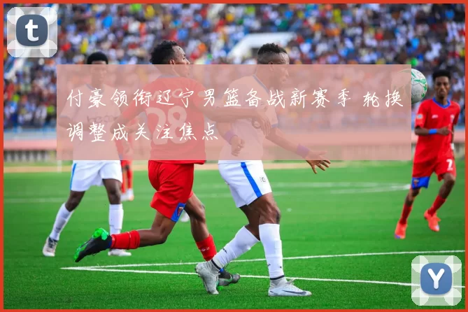 付豪领衔辽宁男篮备战新赛季 轮换调整成关注焦点