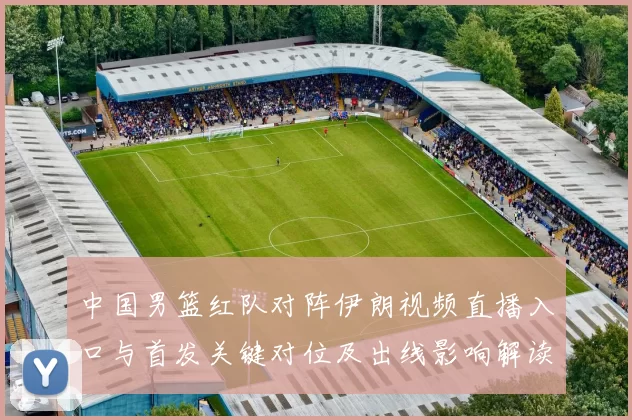 中国男篮红队对阵伊朗视频直播入口与首发关键对位及出线影响解读