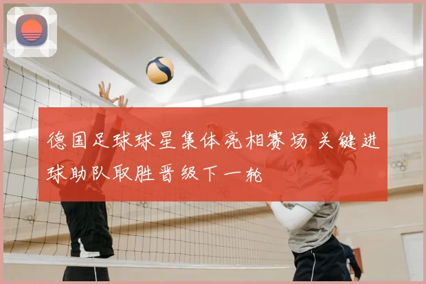 德国足球球星集体亮相赛场 关键进球助队取胜晋级下一轮