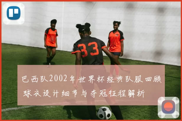 巴西队2002年世界杯经典队服回顾 球衣设计细节与夺冠征程解析