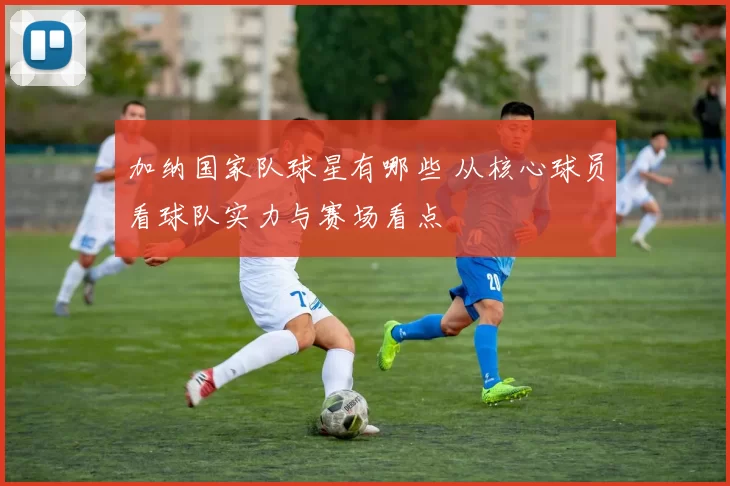 加纳国家队球星有哪些 从核心球员看球队实力与赛场看点