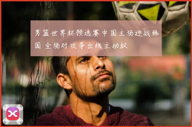 男篮世界杯预选赛中国主场迎战韩国 全场对攻争出线主动权