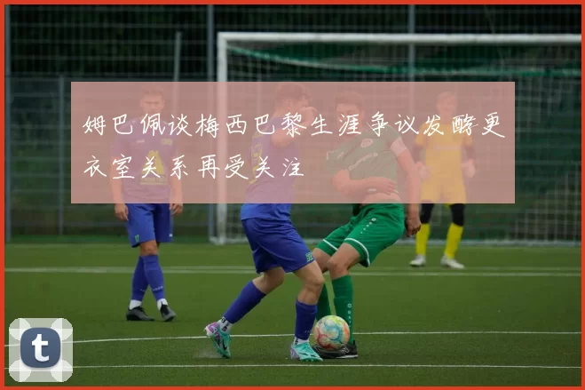 姆巴佩谈梅西巴黎生涯争议发酵更衣室关系再受关注