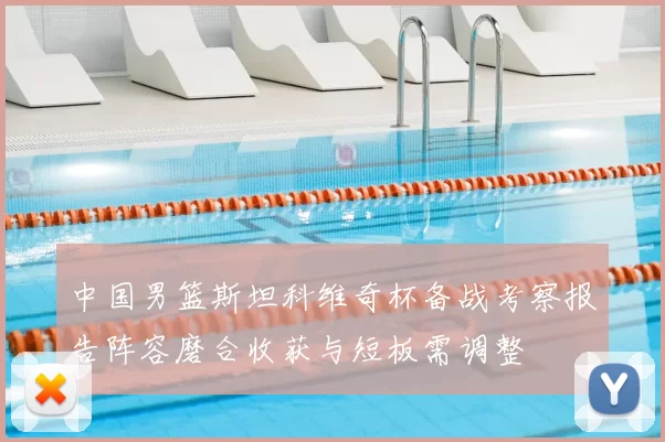 中国男篮斯坦科维奇杯备战考察报告阵容磨合收获与短板需调整