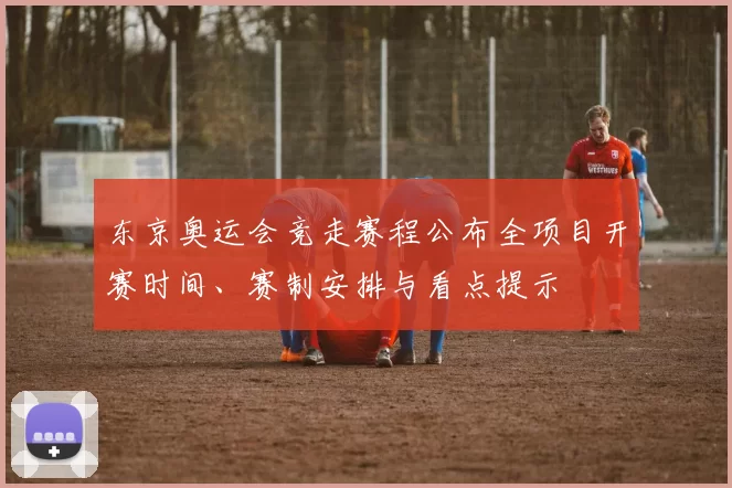 东京奥运会竞走赛程公布全项目开赛时间、赛制安排与看点提示