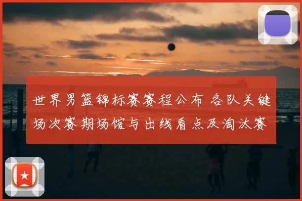 世界男篮锦标赛赛程公布 各队关键场次赛期场馆与出线看点及淘汰赛展望