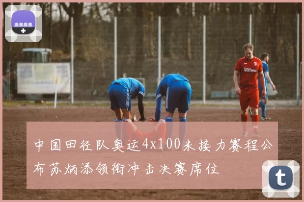 中国田径队奥运4x100米接力赛程公布苏炳添领衔冲击决赛席位