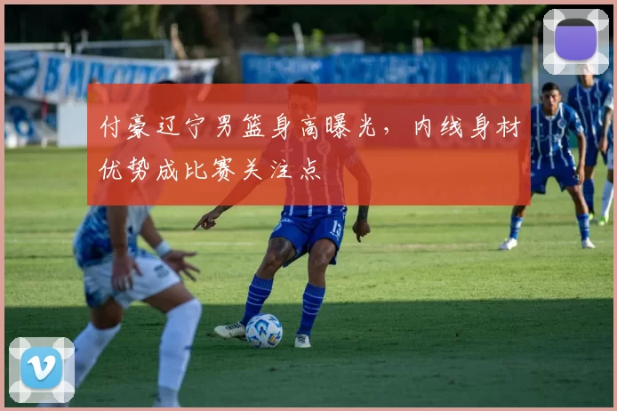 付豪辽宁男篮身高曝光，内线身材优势成比赛关注点