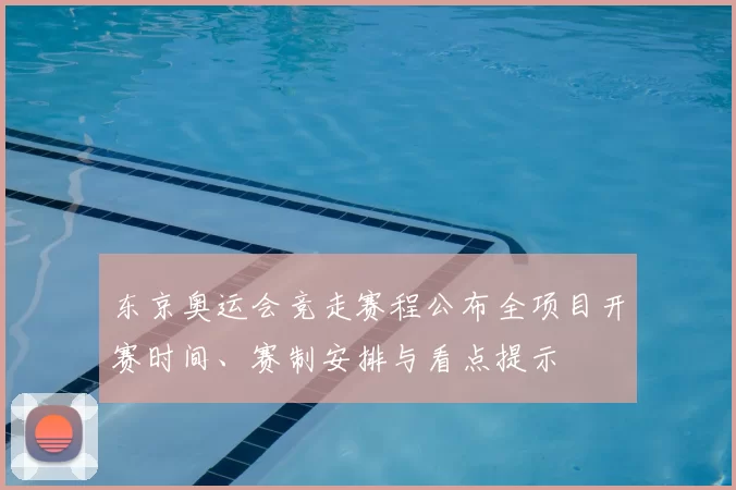 东京奥运会竞走赛程公布全项目开赛时间、赛制安排与看点提示