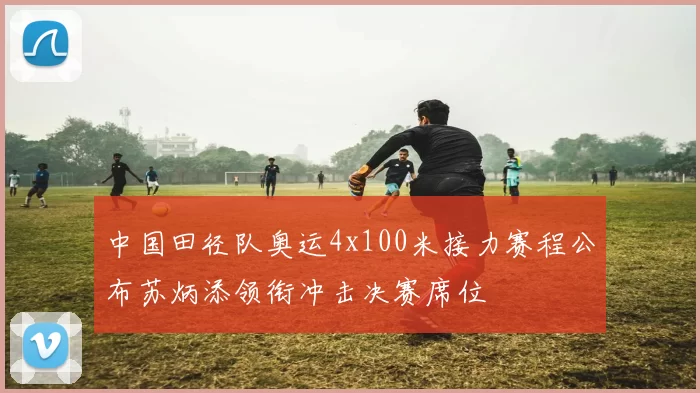 中国田径队奥运4x100米接力赛程公布苏炳添领衔冲击决赛席位