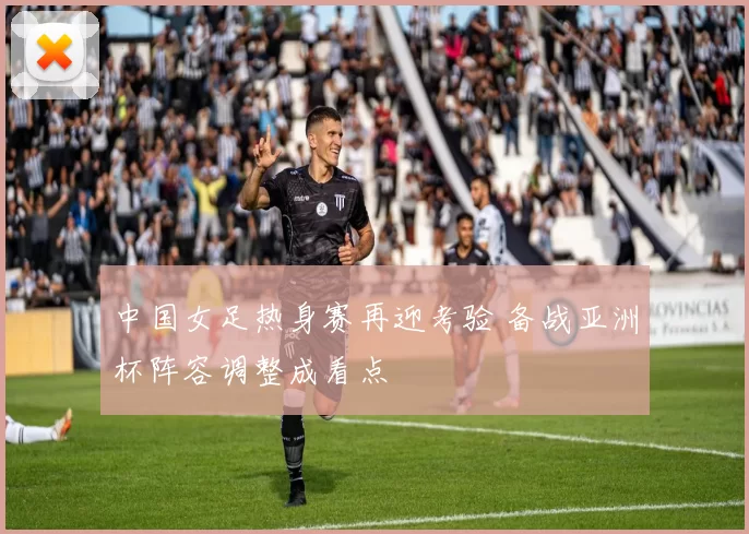 中国女足热身赛再迎考验 备战亚洲杯阵容调整成看点