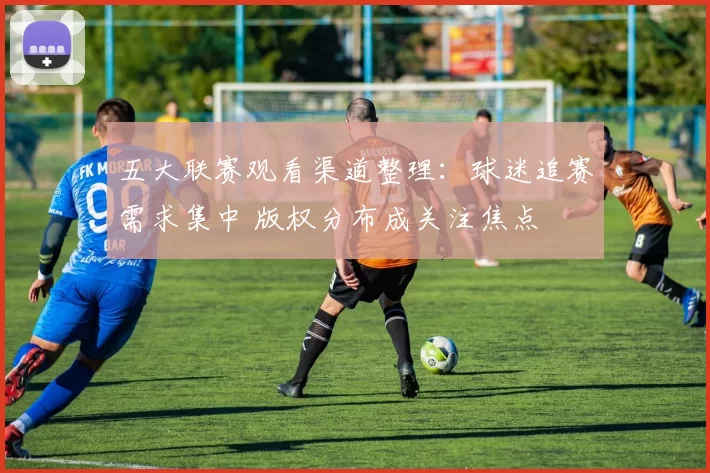 五大联赛观看渠道整理：球迷追赛需求集中 版权分布成关注焦点