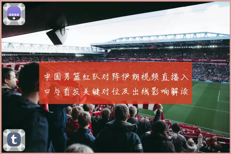 中国男篮红队对阵伊朗视频直播入口与首发关键对位及出线影响解读