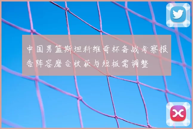 中国男篮斯坦科维奇杯备战考察报告阵容磨合收获与短板需调整