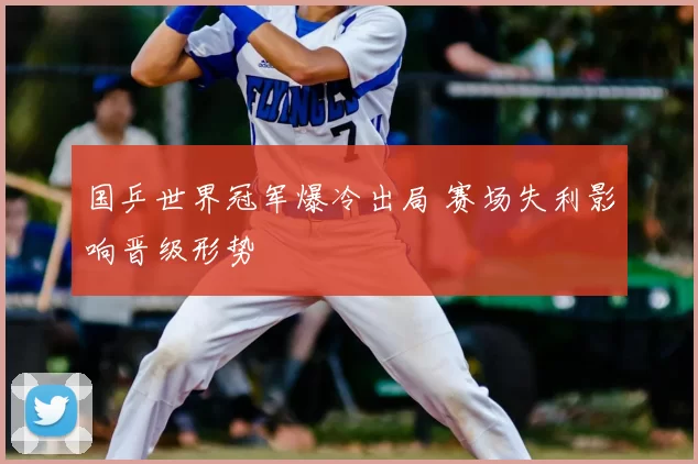 国乒世界冠军爆冷出局 赛场失利影响晋级形势