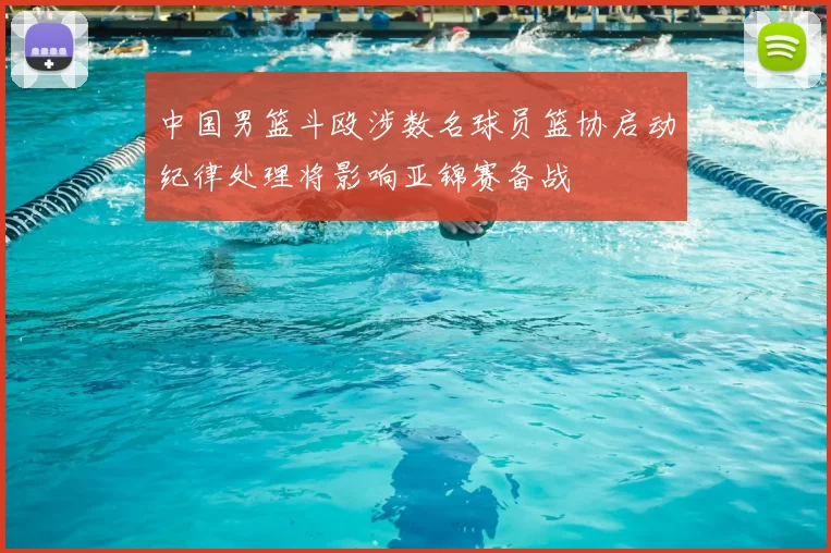 中国男篮斗殴涉数名球员篮协启动纪律处理将影响亚锦赛备战