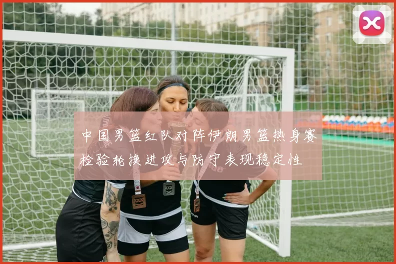 中国男篮红队对阵伊朗男篮热身赛检验轮换进攻与防守表现稳定性