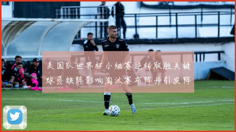 美国队世界杯小组赛逆转取胜关键球员缺阵影响淘汰赛布阵并引发阵容调整