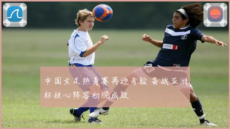 中国女足热身赛再迎考验 备战亚洲杯核心阵容初现成效