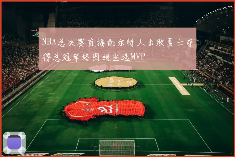 NBA总决赛直播凯尔特人击败勇士夺得总冠军塔图姆当选MVP