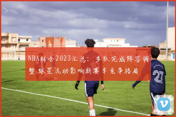 NBA转会2023汇总：多队完成阵容调整 球星流动影响新赛季竞争格局